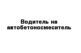 Водитель на автобетоносмеситель 